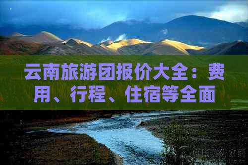 云南旅游团报价大全：费用、行程、住宿等全面解析，助您轻松规划完美之旅