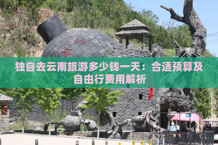 独自去云南旅游多少钱一天：合适预算及自由行费用解析