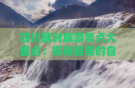 四川延时旅游景点大盘点：探秘最美的自然风光与人文古迹