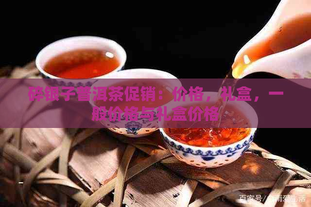 碎银子普洱茶促销：价格，礼盒，一般价格与礼盒价格