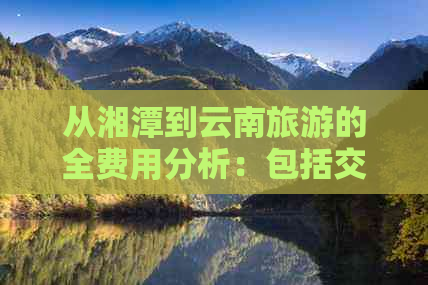 从湘潭到云南旅游的全费用分析：包括交通、住宿、餐饮等各个方面的预算