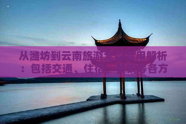 从潍坊到云南旅游全程费用解析：包括交通、住宿、餐饮等各方面预算