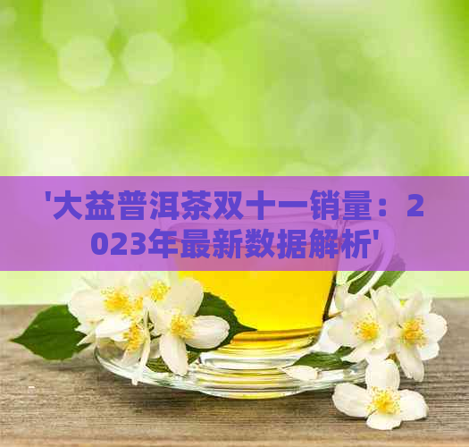 '大益普洱茶双十一销量：2023年最新数据解析'