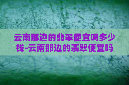 云南那边的翡翠便宜吗多少钱-云南那边的翡翠便宜吗多少钱一克