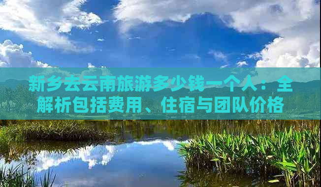 新乡去云南旅游多少钱一个人：全解析包括费用、住宿与团队价格