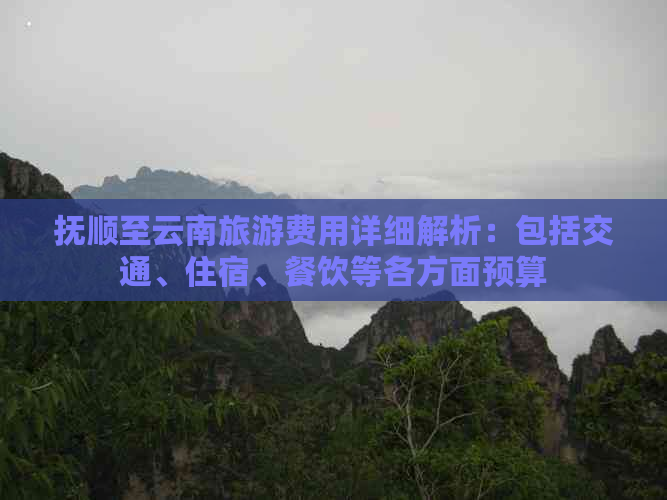 抚顺至云南旅游费用详细解析：包括交通、住宿、餐饮等各方面预算