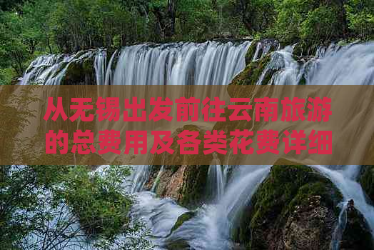 从无锡出发前往云南旅游的总费用及各类花费详细解析