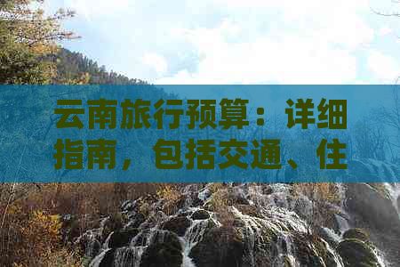 云南旅行预算：详细指南，包括交通、住宿、餐饮和景点门票等费用