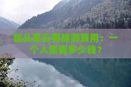 包头至云南旅游费用：一个人需要多少钱？