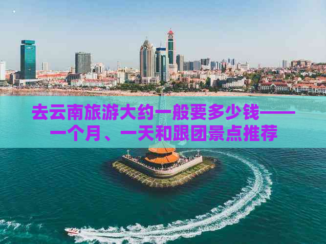 去云南旅游大约一般要多少钱——一个月、一天和跟团景点推荐