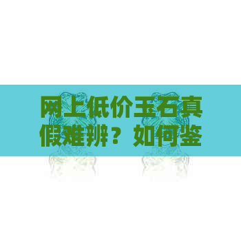 网上低价玉石真假难辨？如何鉴别及购买注意事项全解析！