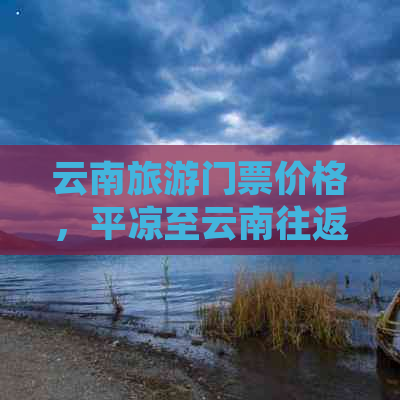 云南旅游门票价格，平凉至云南往返交通费用及预算分析