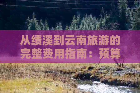 从绩溪到云南旅游的完整费用指南：预算、交通、住宿和景点门票全解析