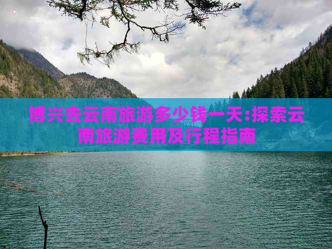 博兴去云南旅游多少钱一天:探索云南旅游费用及行程指南