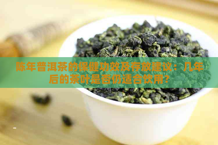 陈年普洱茶的保健功效及存放建议：几年后的茶叶是否仍适合饮用？