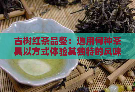 古树红茶品鉴：选用何种茶具以方式体验其独特的风味？