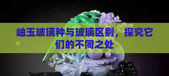 岫玉玻璃种与玻璃区别，探究它们的不同之处