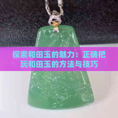 探索和田玉的魅力：正确把玩和田玉的方法与技巧