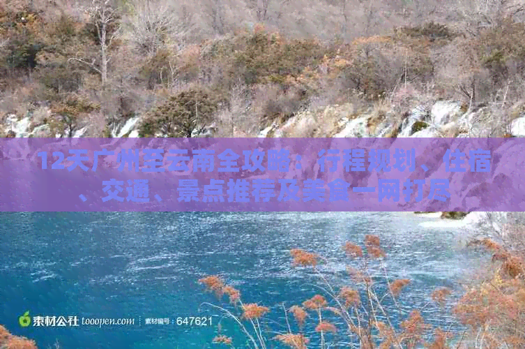 12天广州至云南全攻略：行程规划、住宿、交通、景点推荐及美食一网打尽