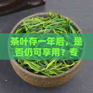 茶叶存一年后，是否仍可享用？专家解读茶叶保质期及过期影响