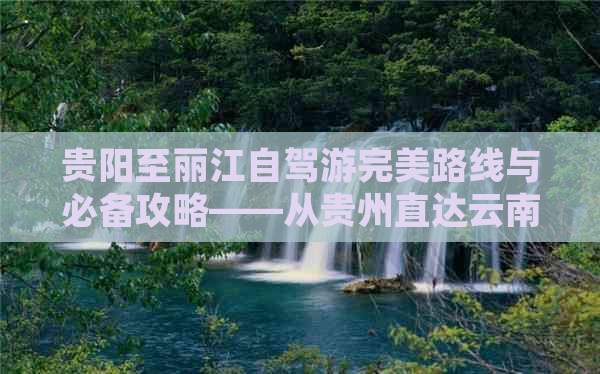 贵阳至丽江自驾游完美路线与必备攻略——从贵州直达云南的旅行体验