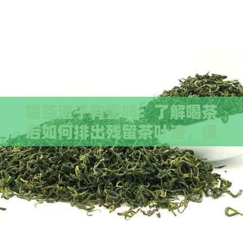 喝茶渣子有害吗：了解喝茶后如何排出残留茶叶渣，保持健。