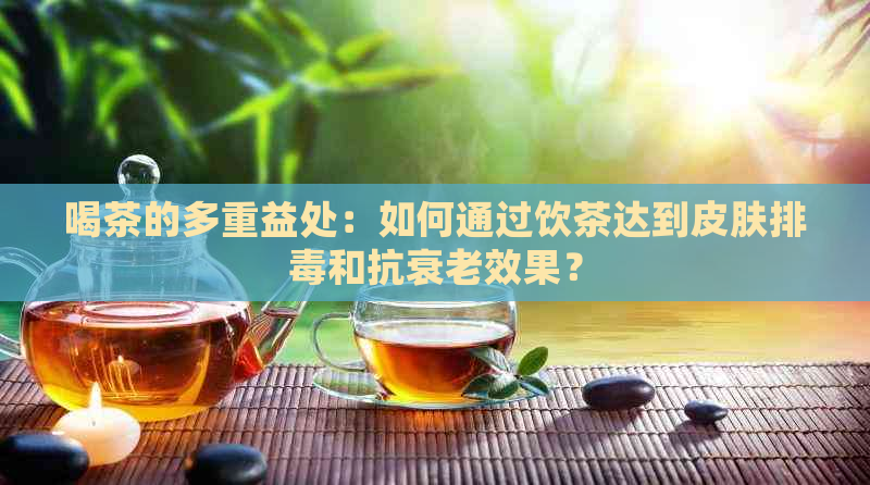 喝茶的多重益处：如何通过饮茶达到皮肤排和抗衰老效果？