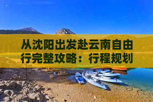 从沈阳出发赴云南自由行完整攻略：行程规划、景点推荐、住宿及交通指南