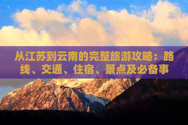 从江苏到云南的完整旅游攻略：路线、交通、住宿、景点及必备事项一览