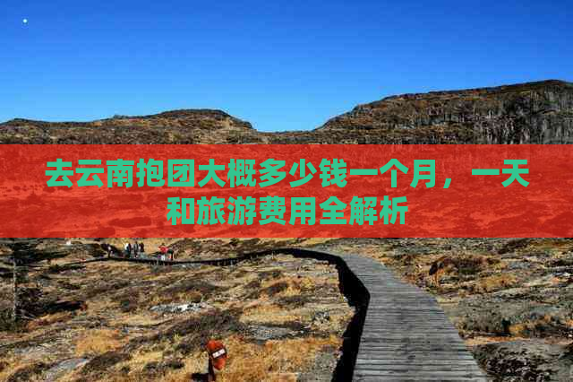 去云南抱团大概多少钱一个月，一天和旅游费用全解析