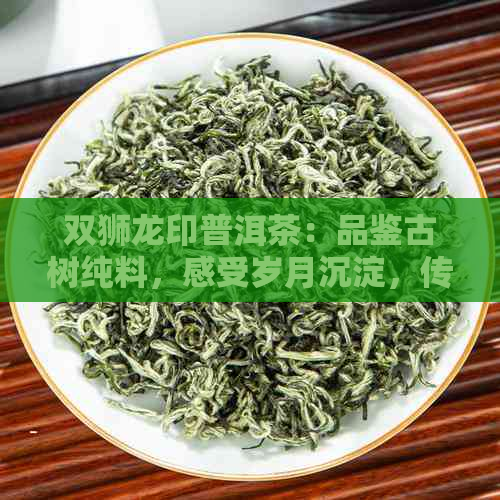 双狮龙印普洱茶：品鉴古树纯料，感受岁月沉淀，传承经典口感。