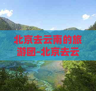 北京去云南的旅游团-北京去云南的旅游团有哪些