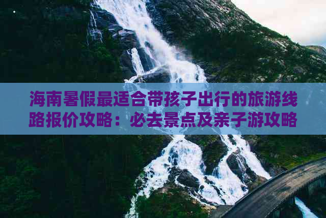 海南暑假最适合带孩子出行的旅游线路报价攻略：必去景点及亲子游攻略指南