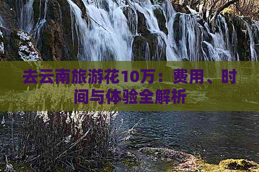 去云南旅游花10万：费用、时间与体验全解析