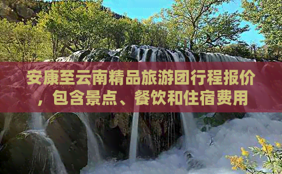 安康至云南精品旅游团行程报价，包含景点、餐饮和住宿费用