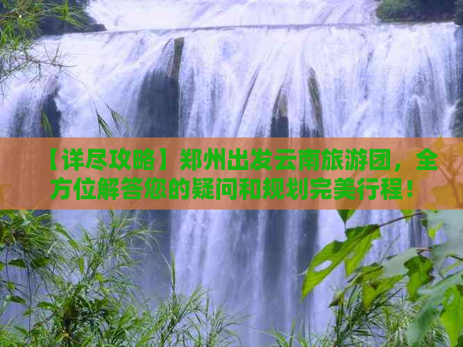 【详尽攻略】郑州出发云南旅游团，全方位解答您的疑问和规划完美行程！