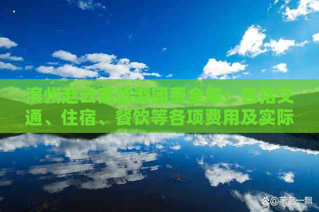 滨州赴云南旅游团费全解：包括交通、住宿、餐饮等各项费用及实际花费参考