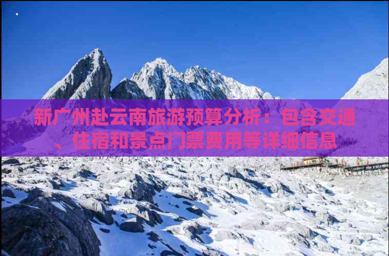 新广州赴云南旅游预算分析：包含交通、住宿和景点门票费用等详细信息