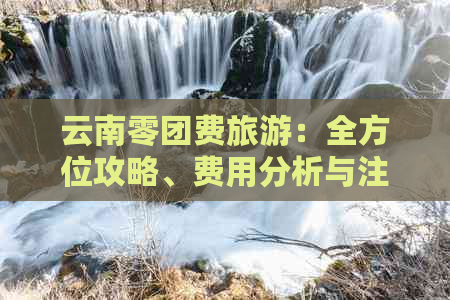 云南零团费旅游：全方位攻略、费用分析与注意事项，让您轻松畅游云南！