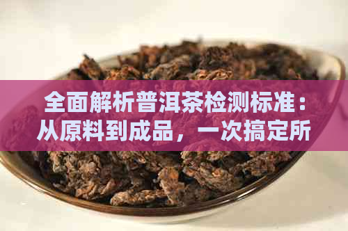 全面解析普洱茶检测标准：从原料到成品，一次搞定所有疑问与关键指标