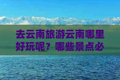 去云南旅游云南哪里好玩呢？哪些景点必去？多少钱合适？