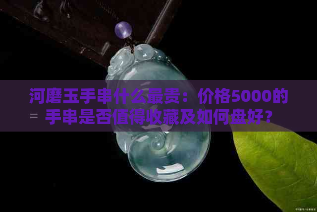 河磨玉手串什么最贵：价格5000的手串是否值得收藏及如何盘好？