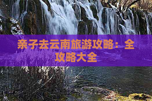 亲子去云南旅游攻略：全攻略大全