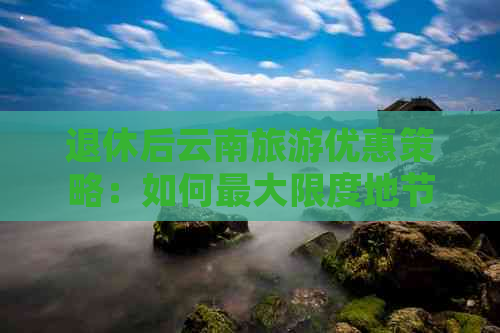 退休后云南旅游优惠策略：如何更大限度地节省开支？