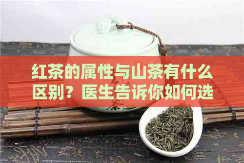 红茶的属性与山茶有什么区别？医生告诉你如何选择合适的茶叶