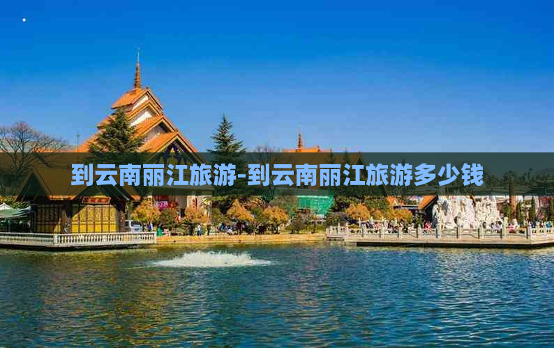 到云南丽江旅游-到云南丽江旅游多少钱