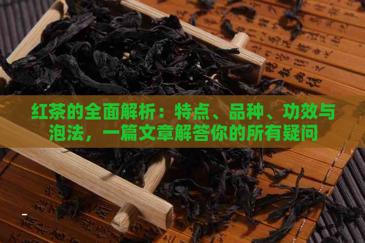 红茶的全面解析：特点、品种、功效与泡法，一篇文章解答你的所有疑问