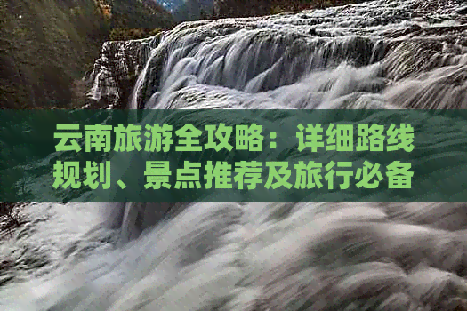 云南旅游全攻略：详细路线规划、景点推荐及旅行必备信息