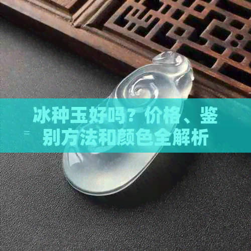 冰种玉好吗？价格、鉴别方法和颜色全解析