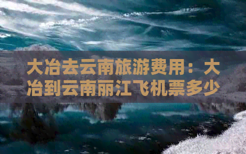 大冶去云南旅游费用：大冶到云南丽江飞机票多少钱？一个人一天需要多少钱？